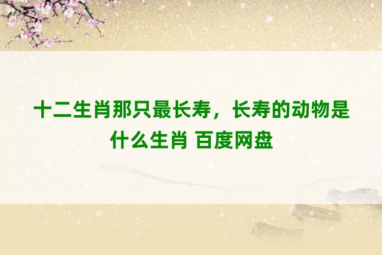 十二生肖那只最长寿，长寿的动物是什么生肖 百度网盘